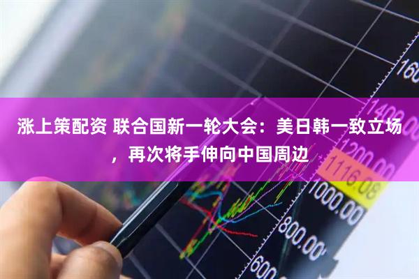 涨上策配资 联合国新一轮大会：美日韩一致立场，再次将手伸向中国周边