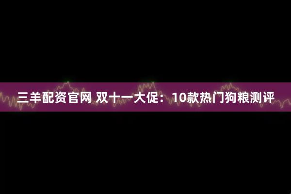 三羊配资官网 双十一大促：10款热门狗粮测评