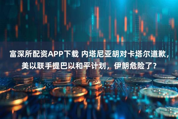 富深所配资APP下载 内塔尼亚胡对卡塔尔道歉，美以联手提巴以和平计划，伊朗危险了？