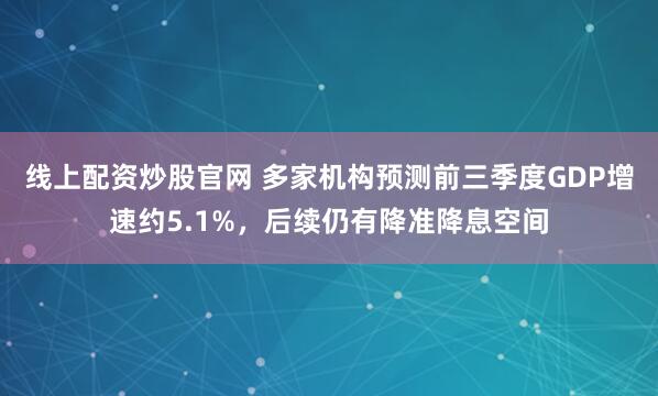 线上配资炒股官网 多家机构预测前三季度GDP增速约5.1%，后续仍有降准降息空间