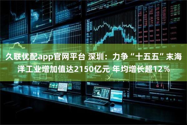 久联优配app官网平台 深圳：力争“十五五”末海洋工业增加值达2150亿元 年均增长超12％