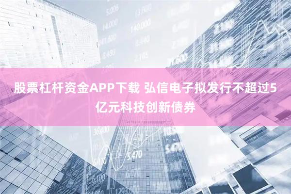 股票杠杆资金APP下载 弘信电子拟发行不超过5亿元科技创新债券