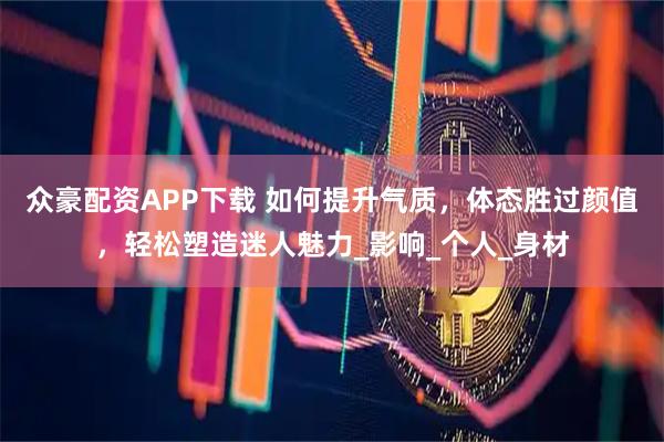 众豪配资APP下载 如何提升气质，体态胜过颜值，轻松塑造迷人魅力_影响_个人_身材