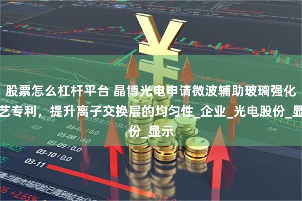 股票怎么杠杆平台 晶博光电申请微波辅助玻璃强化工艺专利，提升离子交换层的均匀性_企业_光电股份_显示