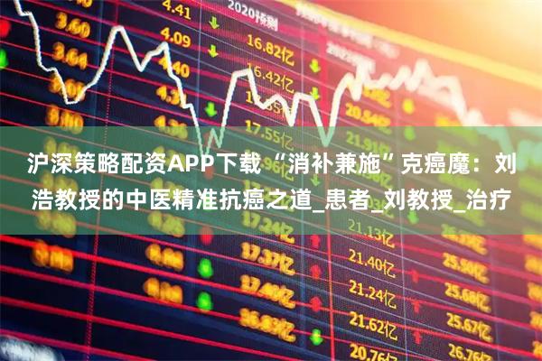沪深策略配资APP下载 “消补兼施”克癌魔：刘浩教授的中医精准抗癌之道_患者_刘教授_治疗