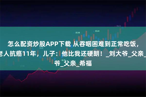 怎么配资炒股APP下载 从吞咽困难到正常吃饭，6旬老人抗癌11年，儿子：他比我还硬朗！_刘大爷_父亲_希福