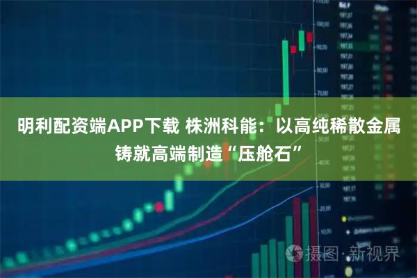 明利配资端APP下载 株洲科能：以高纯稀散金属铸就高端制造“压舱石”