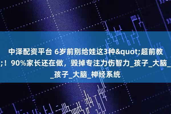中泽配资平台 6岁前别给娃这3种"超前教育"！90%家长还在做，毁掉专注力伤智力_孩子_大脑_神经系统