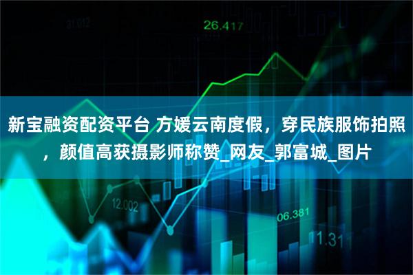 新宝融资配资平台 方媛云南度假，穿民族服饰拍照，颜值高获摄影师称赞_网友_郭富城_图片