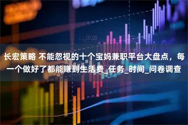 长宏策略 不能忽视的十个宝妈兼职平台大盘点，每一个做好了都能赚到生活费_任务_时间_问卷调查