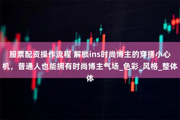 股票配资操作流程 解锁ins时尚博主的穿搭小心机，普通人也能拥有时尚博主气场_色彩_风格_整体