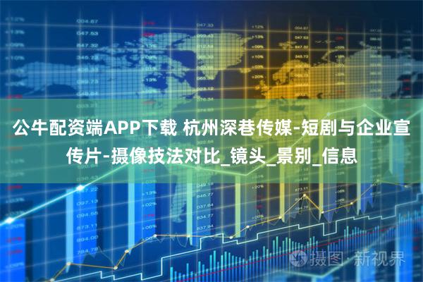 公牛配资端APP下载 杭州深巷传媒-短剧与企业宣传片-摄像技法对比_镜头_景别_信息