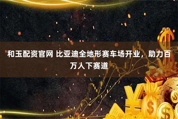 和玉配资官网 比亚迪全地形赛车场开业，助力百万人下赛道