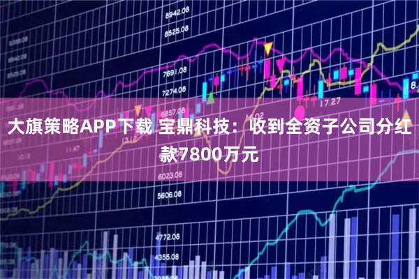 大旗策略APP下载 宝鼎科技：收到全资子公司分红款7800万元