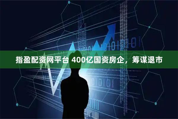 指盈配资网平台 400亿国资房企，筹谋退市