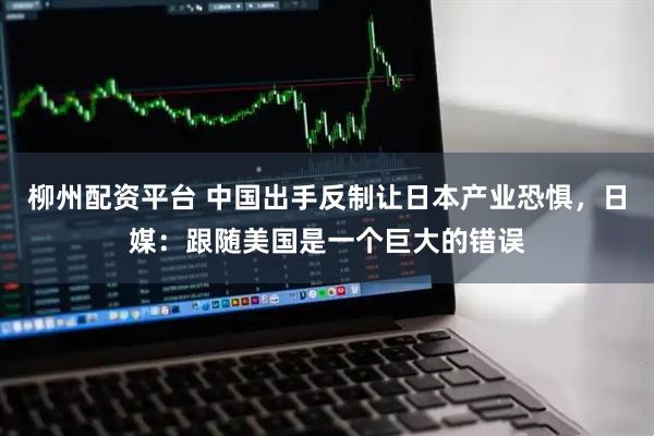 柳州配资平台 中国出手反制让日本产业恐惧，日媒：跟随美国是一个巨大的错误