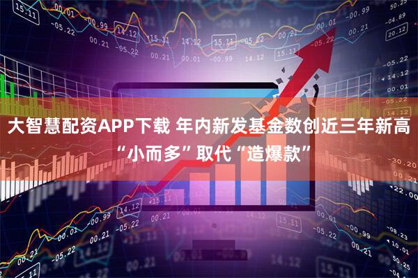 大智慧配资APP下载 年内新发基金数创近三年新高 “小而多”取代“造爆款”