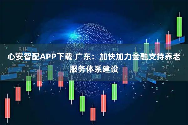 心安智配APP下载 广东：加快加力金融支持养老服务体系建设