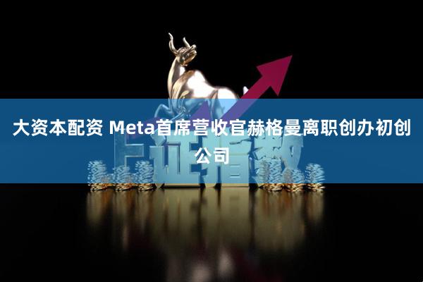 大资本配资 Meta首席营收官赫格曼离职创办初创公司