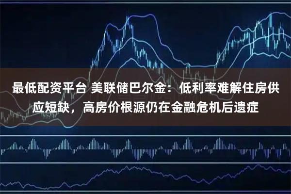 最低配资平台 美联储巴尔金：低利率难解住房供应短缺，高房价根源仍在金融危机后遗症