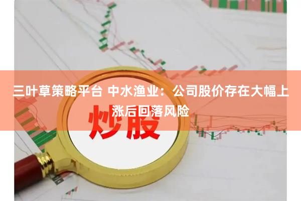 三叶草策略平台 中水渔业：公司股价存在大幅上涨后回落风险