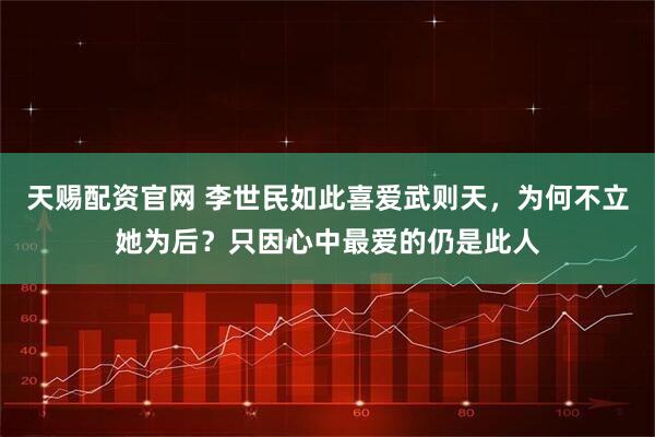 天赐配资官网 李世民如此喜爱武则天，为何不立她为后？只因心中最爱的仍是此人