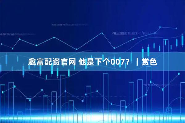 趣富配资官网 他是下个007？｜赏色
