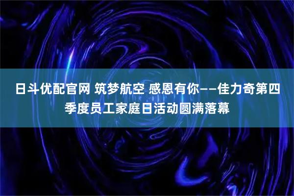 日斗优配官网 筑梦航空 感恩有你——佳力奇第四季度员工家庭日活动圆满落幕