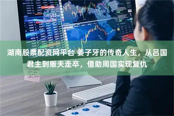 湖南股票配资网平台 姜子牙的传奇人生，从吕国君主到贩夫走卒，借助周国实现复仇