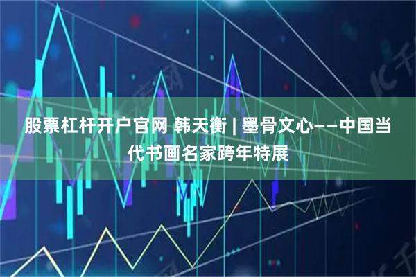股票杠杆开户官网 韩天衡 | 墨骨文心——中国当代书画名家跨年特展