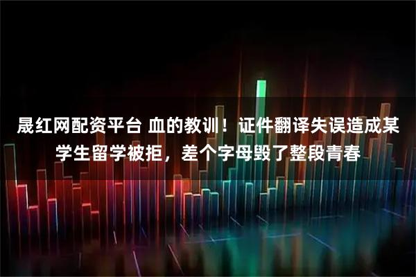 晟红网配资平台 血的教训！证件翻译失误造成某学生留学被拒，差个字母毁了整段青春
