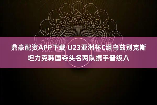 鼎豪配资APP下载 U23亚洲杯C组乌兹别克斯坦力克韩国夺头名两队携手晋级八