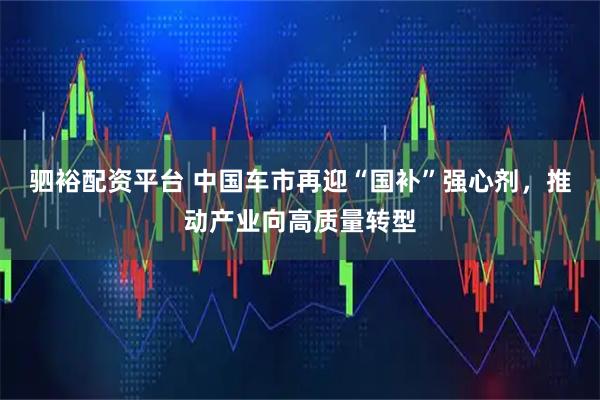 驷裕配资平台 中国车市再迎“国补”强心剂，推动产业向高质量转型