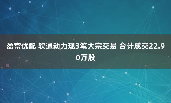 盈富优配 软通动力现3笔大宗交易 合计成交22.90万股