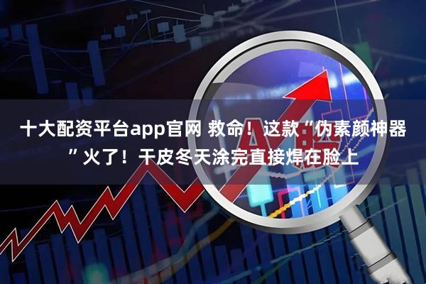 十大配资平台app官网 救命！这款“伪素颜神器”火了！干皮冬天涂完直接焊在脸上