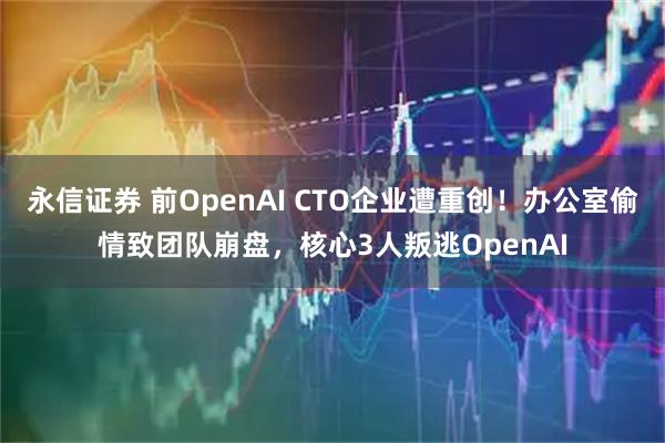 永信证券 前OpenAI CTO企业遭重创！办公室偷情致团队崩盘，核心3人叛逃OpenAI