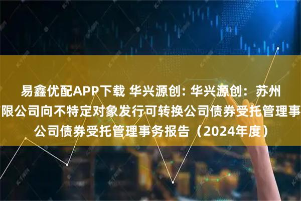 易鑫优配APP下载 华兴源创: 华兴源创：苏州华兴源创科技股份有限公司向不特定对象发行可转换公司债券受托管理事务报告（2024年度）