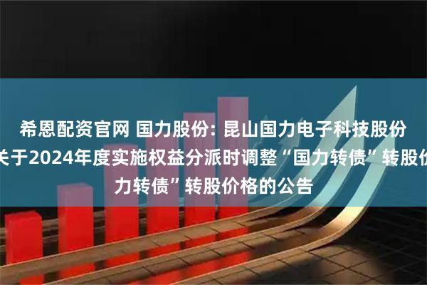 希恩配资官网 国力股份: 昆山国力电子科技股份有限公司关于2024年度实施权益分派时调整“国力转债”转股价格的公告