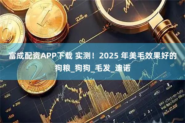 富成配资APP下载 实测！2025 年美毛效果好的狗粮_狗狗_毛发_迪诺