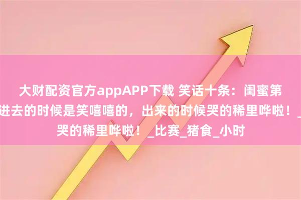 大财配资官方appAPP下载 笑话十条：闺蜜第一次去鬼屋玩，进去的时候是笑嘻嘻的，出来的时候哭的稀里哗啦！_比赛_猪食_小时
