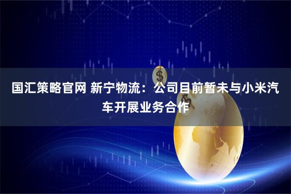 国汇策略官网 新宁物流：公司目前暂未与小米汽车开展业务合作
