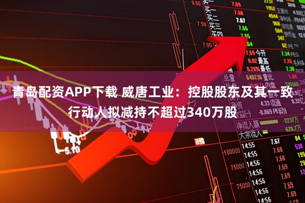 青岛配资APP下载 威唐工业：控股股东及其一致行动人拟减持不超过340万股