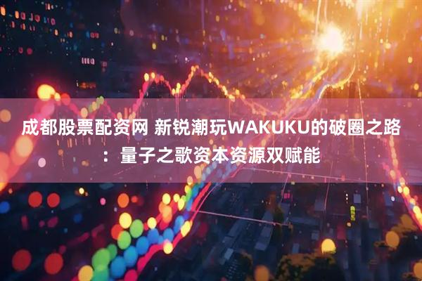 成都股票配资网 新锐潮玩WAKUKU的破圈之路：量子之歌资本资源双赋能