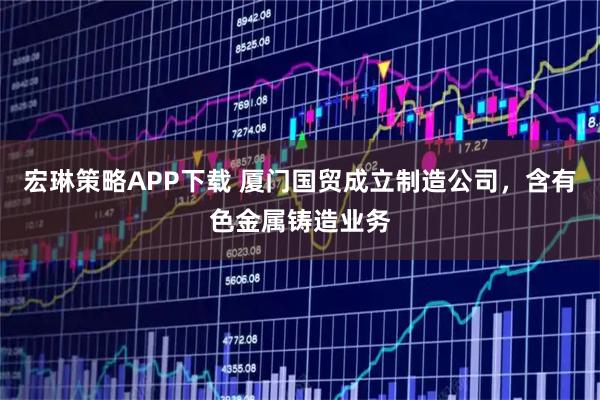 宏琳策略APP下载 厦门国贸成立制造公司，含有色金属铸造业务