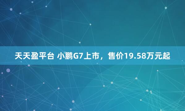 天天盈平台 小鹏G7上市，售价19.58万元起
