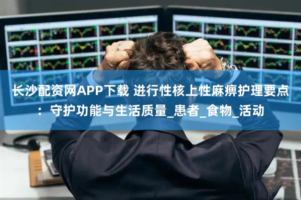 长沙配资网APP下载 进行性核上性麻痹护理要点：守护功能与生活质量_患者_食物_活动