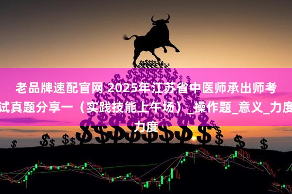 老品牌速配官网 2025年江苏省中医师承出师考试真题分享一（实践技能上午场）_操作题_意义_力度