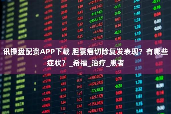 讯操盘配资APP下载 胆囊癌切除复发表现？有哪些症状？_希福_治疗_患者