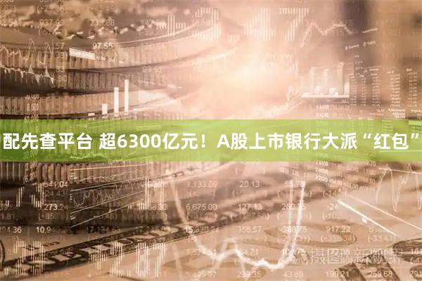 配先查平台 超6300亿元！A股上市银行大派“红包”