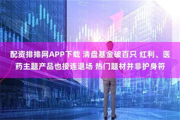 配资排排网APP下载 清盘基金破百只 红利、医药主题产品也接连退场 热门题材并非护身符